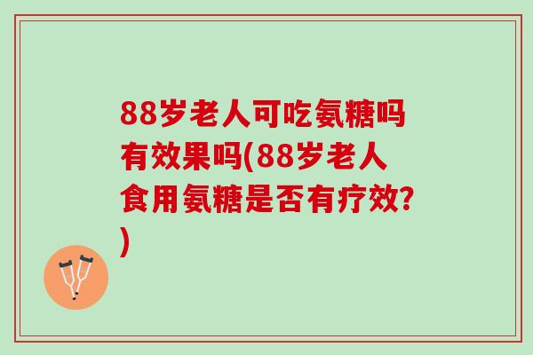 88岁老人可吃氨糖吗有效果吗(88岁老人食用氨糖是否有疗效?) 88岁老人可吃氨糖吗有效果吗(88岁老人食用氨糖是否有疗效?)