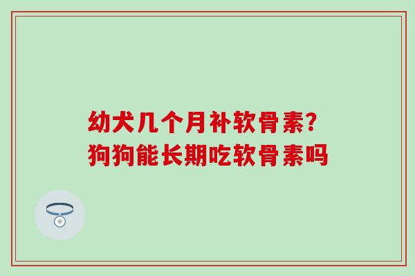 幼犬几个月补软骨素？狗狗能长期吃软骨素吗