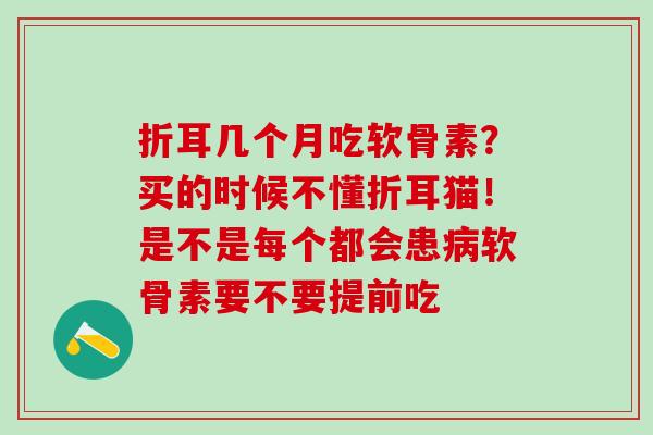 折耳几个月吃软骨素?买的时候不懂折耳猫!是不是每个都会患软骨素要不要提前吃 折耳几个月吃软骨素?买的时候不懂折耳猫!是不是每个都会患软骨素要不要提前吃