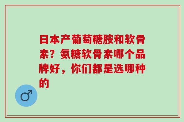 日本产葡萄糖胺和软骨素？氨糖软骨素哪个品牌好，你们都是选哪种的