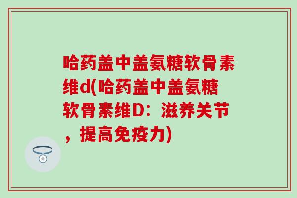 哈药盖中盖氨糖软骨素维d(哈药盖中盖氨糖软骨素维D：滋养关节，提高免疫力)