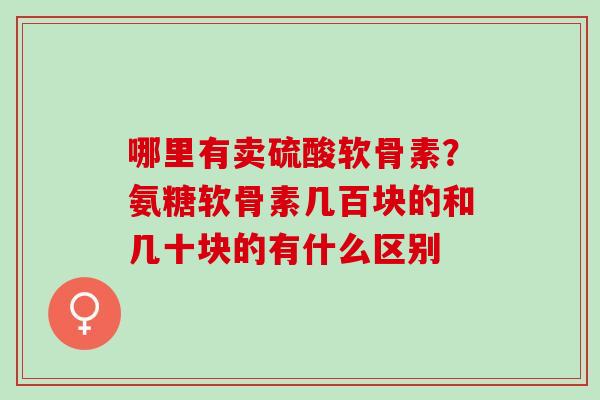 哪里有卖硫酸软骨素？氨糖软骨素几百块的和几十块的有什么区别