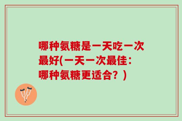 哪种氨糖是一天吃一次最好(一天一次最佳：哪种氨糖更适合？)