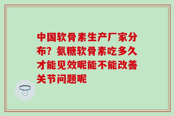中国软骨素生产厂家分布？氨糖软骨素吃多久才能见效呢能不能改善关节问题呢