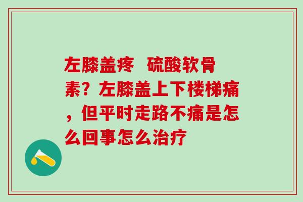 左膝盖疼  硫酸软骨素？左膝盖上下楼梯痛，但平时走路不痛是怎么回事怎么治疗