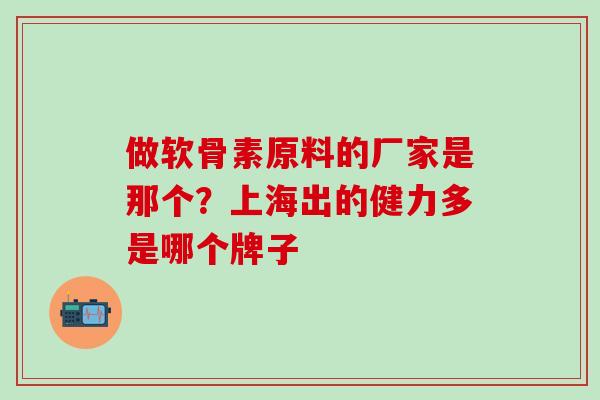 做软骨素原料的厂家是那个？上海出的健力多是哪个牌子