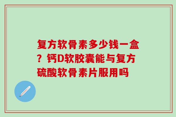 复方软骨素多少钱一盒？钙D软胶囊能与复方硫酸软骨素片服用吗