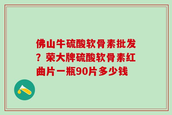 佛山牛硫酸软骨素批发？荣大牌硫酸软骨素红曲片一瓶90片多少钱