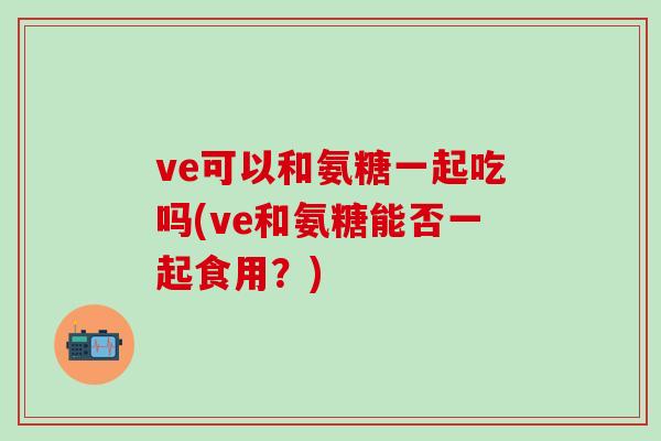ve可以和氨糖一起吃吗(ve和氨糖能否一起食用？)