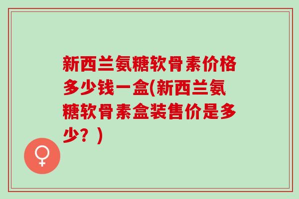 新西兰氨糖软骨素价格多少钱一盒(新西兰氨糖软骨素盒装售价是多少？)