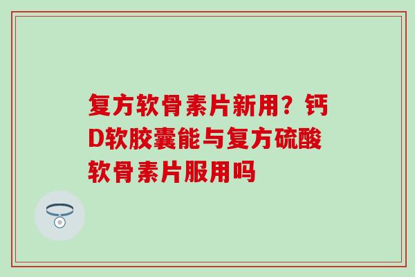 复方软骨素片新用？钙D软胶囊能与复方硫酸软骨素片服用吗
