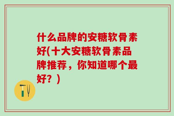 什么品牌的安糖软骨素好(十大安糖软骨素品牌推荐，你知道哪个最好？)