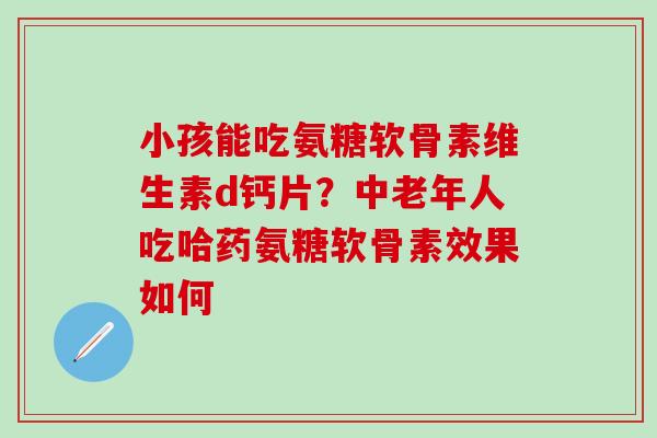 小孩能吃氨糖软骨素维生素d钙片？中老年人吃哈药氨糖软骨素效果如何