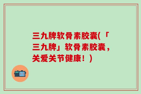 三九牌软骨素胶囊(「三九牌」软骨素胶囊，关爱关节健康！)