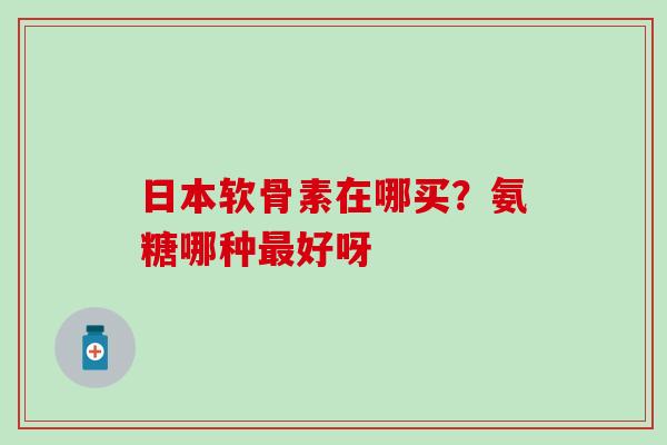 日本软骨素在哪买？氨糖哪种最好呀