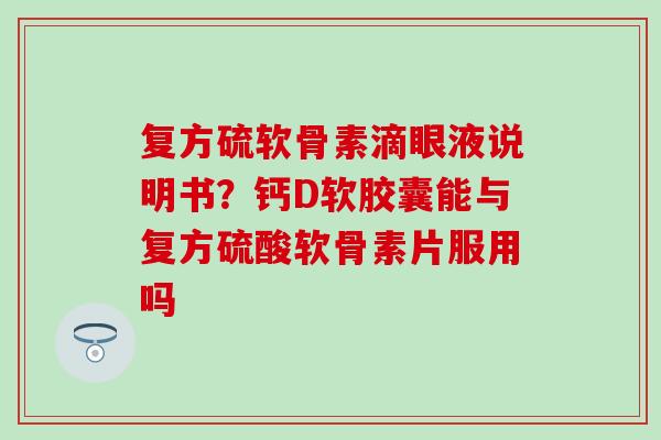 复方硫软骨素滴眼液说明书？钙D软胶囊能与复方硫酸软骨素片服用吗