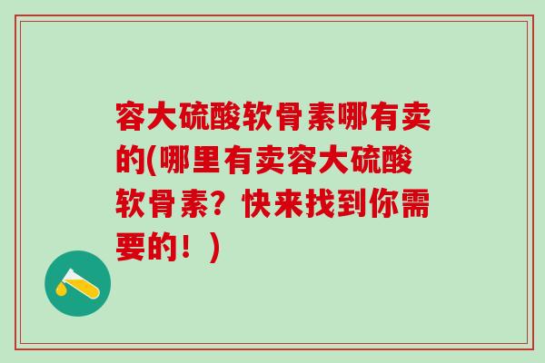 容大硫酸软骨素哪有卖的(哪里有卖容大硫酸软骨素？快来找到你需要的！)