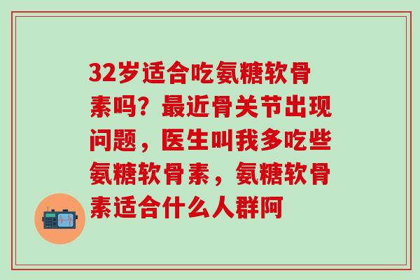 32岁适合吃氨糖软骨素吗？最近骨关节出现问题，医生叫我多吃些氨糖软骨素，氨糖软骨素适合什么人群阿