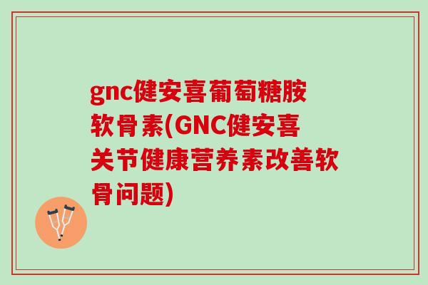 gnc健安喜葡萄糖胺软骨素(GNC健安喜关节健康营养素改善软骨问题)