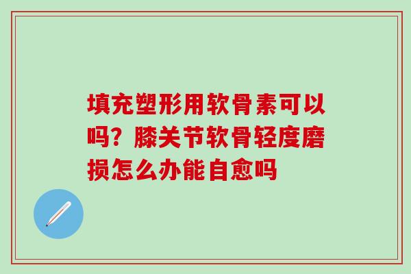 填充塑形用软骨素可以吗？膝关节软骨轻度磨损怎么办能自愈吗