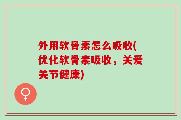 外用软骨素怎么吸收(优化软骨素吸收，关爱关节健康)