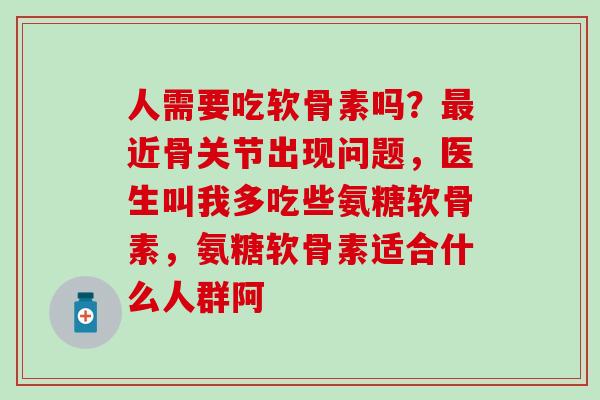 人需要吃软骨素吗？最近骨关节出现问题，医生叫我多吃些氨糖软骨素，氨糖软骨素适合什么人群阿