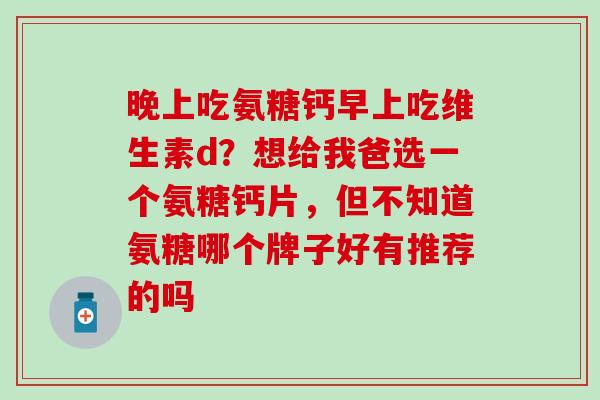 晚上吃氨糖钙早上吃维生素d？想给我爸选一个氨糖钙片，但不知道氨糖哪个牌子好有推荐的吗