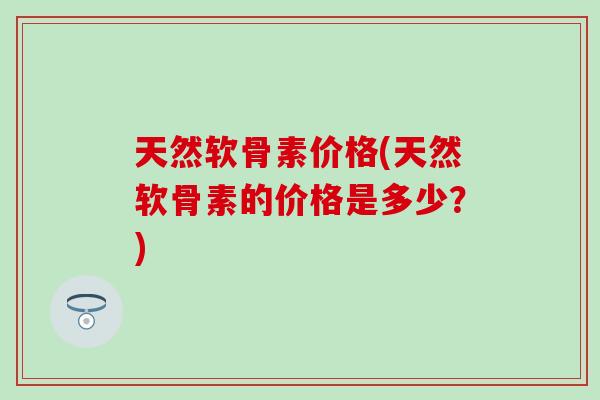 天然软骨素价格(天然软骨素的价格是多少？)