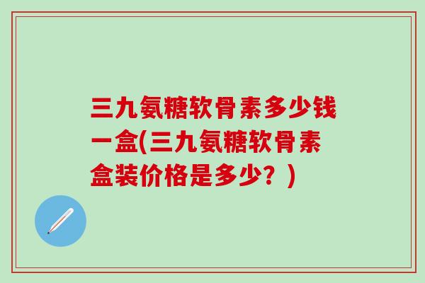 三九氨糖软骨素多少钱一盒(三九氨糖软骨素盒装价格是多少？)