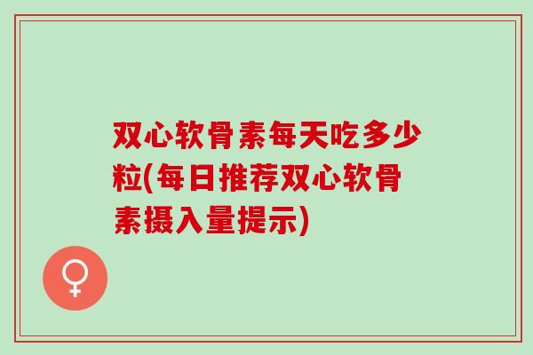 双心软骨素每天吃多少粒(每日推荐双心软骨素摄入量提示)