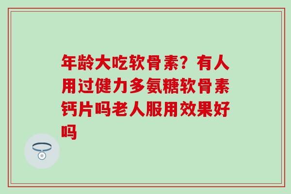 年龄大吃软骨素？有人用过健力多氨糖软骨素钙片吗老人服用效果好吗