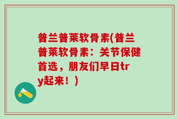 普兰普莱软骨素(普兰普莱软骨素：关节保健首选，朋友们早日try起来！)
