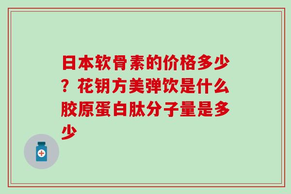 日本软骨素的价格多少？花钥方美弹饮是什么胶原蛋白肽分子量是多少