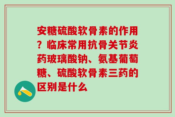 安糖硫酸软骨素的作用？临床常用抗骨关节炎药玻璃酸钠、氨基葡萄糖、硫酸软骨素三药的区别是什么