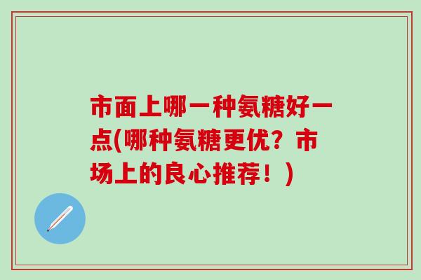 市面上哪一种氨糖好一点(哪种氨糖更优？市场上的良心推荐！)