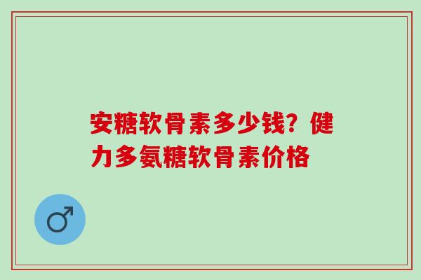安糖软骨素多少钱？健力多氨糖软骨素价格