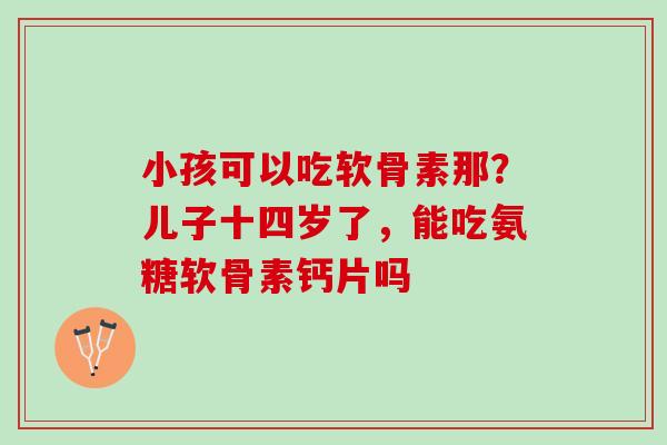 小孩可以吃软骨素那？儿子十四岁了，能吃氨糖软骨素钙片吗