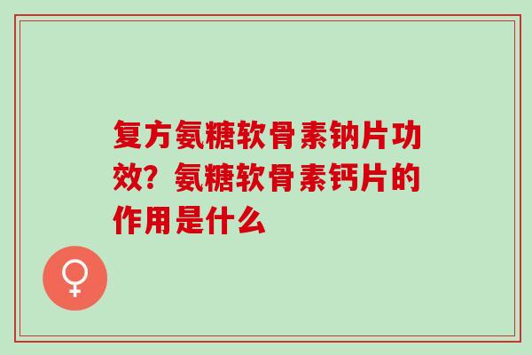 复方氨糖软骨素钠片功效？氨糖软骨素钙片的作用是什么