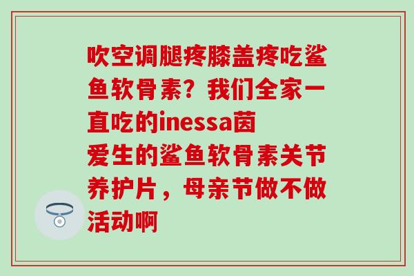 吹空调腿疼膝盖疼吃鲨鱼软骨素？我们全家一直吃的inessa茵爱生的鲨鱼软骨素关节养护片，母亲节做不做活动啊