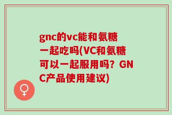 gnc的vc能和氨糖一起吃吗(VC和氨糖可以一起服用吗？GNC产品使用建议)
