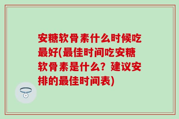 安糖软骨素什么时候吃最好(最佳时间吃安糖软骨素是什么？建议安排的最佳时间表)
