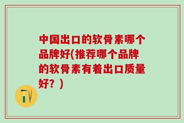 中国出口的软骨素哪个品牌好(推荐哪个品牌的软骨素有着出口质量好？)