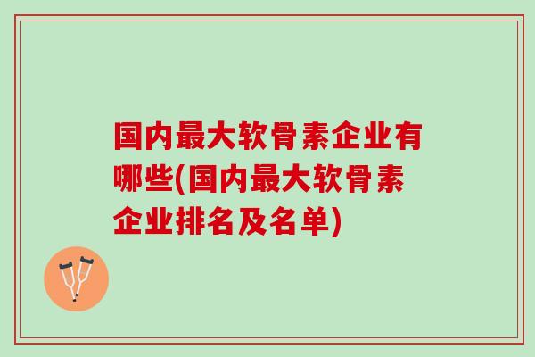 国内最大软骨素企业有哪些(国内最大软骨素企业排名及名单)