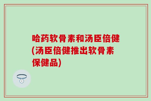哈药软骨素和汤臣倍健(汤臣倍健推出软骨素保健品)