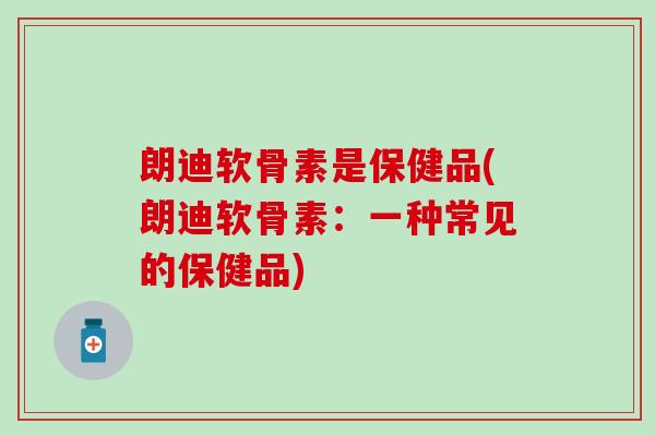 朗迪软骨素是保健品(朗迪软骨素：一种常见的保健品)