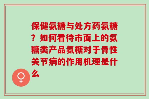 保健氨糖与处方药氨糖？如何看待市面上的氨糖类产品氨糖对于骨性关节病的作用机理是什么