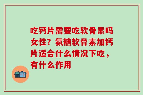 吃钙片需要吃软骨素吗女性？氨糖软骨素加钙片适合什么情况下吃，有什么作用