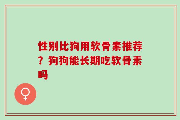 性别比狗用软骨素推荐?狗狗能长期吃软骨素吗 性别比狗用软骨素推荐?狗狗能长期吃软骨素吗