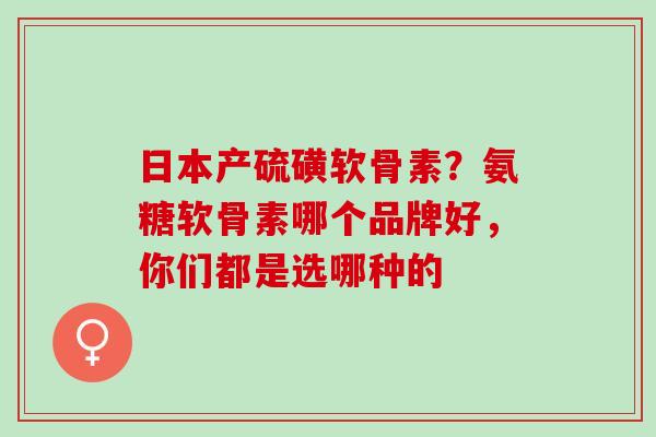日本产硫磺软骨素？氨糖软骨素哪个品牌好，你们都是选哪种的