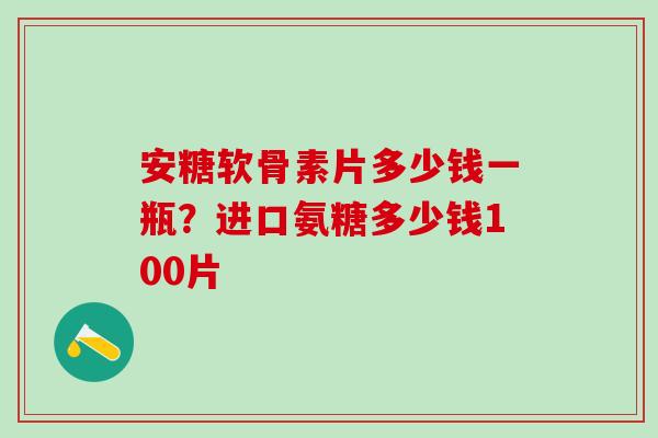 安糖软骨素片多少钱一瓶？进口氨糖多少钱100片